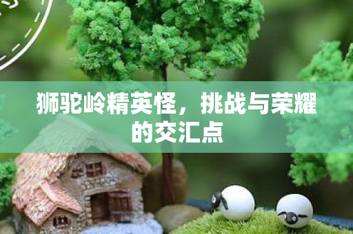 狮驼岭精英怪,挑战与荣耀的交汇点 狮驼岭精英怪,挑战与荣耀的交汇点