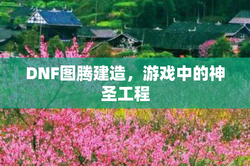 DNF图腾建造,游戏中的神圣工程 DNF图腾建造,游戏中的神圣工程