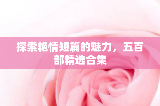探索艳情短篇的魅力，五百部精选合集