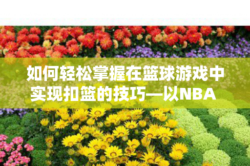 如何轻松掌握在篮球游戏中实现扣篮的技巧—以NBA 2K系列为例 如何轻松掌握在篮球游戏中实现扣篮的技巧—以NBA 2K系列为例