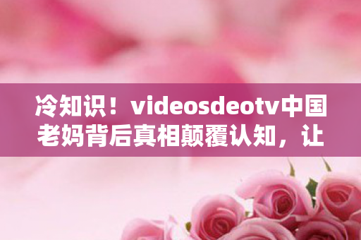 videosdeotv中国老妈背后真相颠覆认知图片
