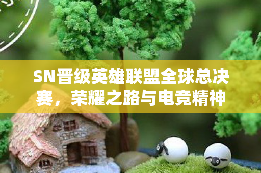 SN晋级英雄联盟全球总决赛,荣耀之路与电竞精神 SN晋级英雄联盟全球总决赛,荣耀之路与电竞精神