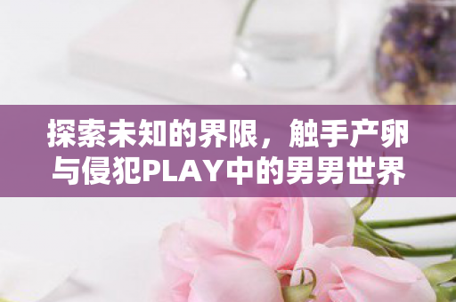 探索未知的界限,触手产卵与侵犯PLAY中的男男世界 探索未知的界限,触手产卵与侵犯PLAY中的男男世界