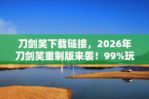 刀剑笑下载链接，2026年刀剑笑重制版来袭！99%玩家不知的隐藏剧情曝光？