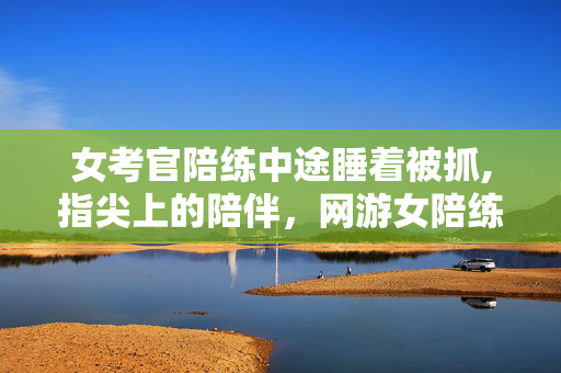 女考官陪练中途睡着被抓,指尖上的陪伴,网游女陪练的日常微光 女考官陪练中途睡着被抓,指尖上的陪伴,网游女陪练的日常微光