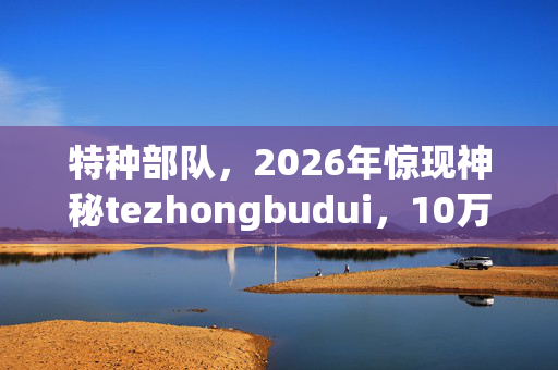 特种部队,2026年惊现神秘tezhongbudui,10万成员去向成谜? 特种部队,2026年惊现神秘tezhongbudui,10万成员去向成谜?