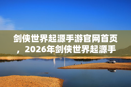剑侠世界起源手游官网首页，2026年剑侠世界起源手游震撼来袭！9大职业隐藏剧情等你揭秘？