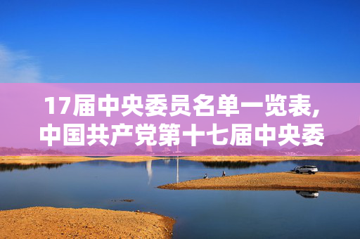 17届中央委员名单一览表,中国共产党第十七届中央委员会,领导集体与发展征程 17届中央委员名单一览表,中国共产党第十七届中央委员会,领导集体与发展征程