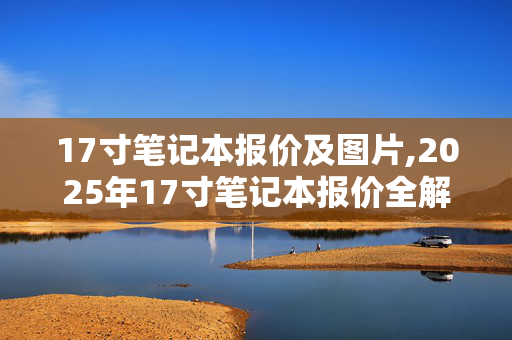 17寸笔记本报价及图片,2025年17寸笔记本报价全解析,不同价位段机型选购指南 17寸笔记本报价及图片,2025年17寸笔记本报价全解析,不同价位段机型选购指南