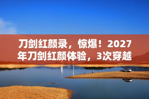 刀剑红颜录,惊爆!2027年刀剑红颜体验,3次穿越竟揭开千年爱恨真相? 刀剑红颜录,惊爆!2027年刀剑红颜体验,3次穿越竟揭开千年爱恨真相?