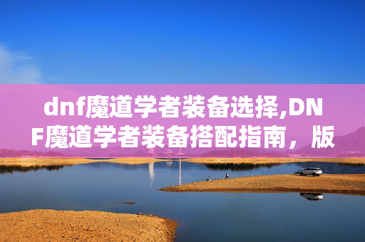 dnf魔道学者装备选择,DNF魔道学者装备搭配指南,版本主流流派的核心选择与优化 dnf魔道学者装备选择,DNF魔道学者装备搭配指南,版本主流流派的核心选择与优化