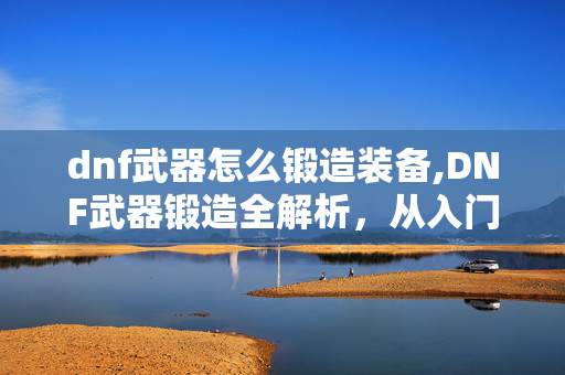 dnf武器怎么锻造装备,DNF武器锻造全解析,从入门到精通的实用指南 dnf武器怎么锻造装备,DNF武器锻造全解析,从入门到精通的实用指南