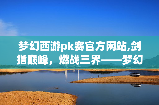 梦幻西游pk赛官方网站,剑指巅峰,燃战三界——梦幻西游PK赛的热血与荣光 梦幻西游pk赛官方网站,剑指巅峰,燃战三界——梦幻西游PK赛的热血与荣光