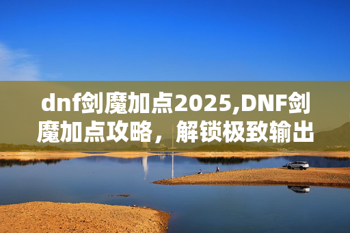 dnf剑魔加点2025,DNF剑魔加点攻略，解锁极致输出的关键技巧