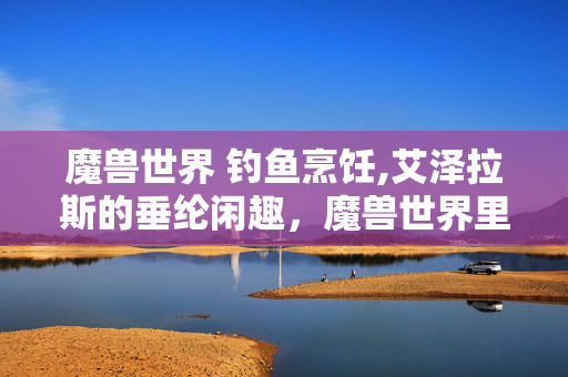 魔兽世界 钓鱼烹饪,艾泽拉斯的垂纶闲趣，魔兽世界里的慢时光