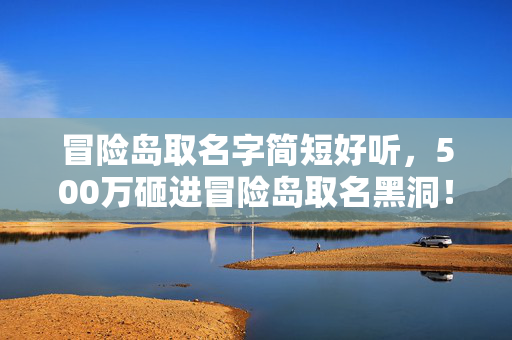 冒险岛取名字简短好听,500万砸进冒险岛取名黑洞!隐情曝光,当年毙掉的方案如今让全行业吓一跳 冒险岛取名字简短好听,500万砸进冒险岛取名黑洞!隐情曝光,当年毙掉的方案如今让全行业吓一跳