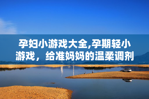 孕妇小游戏大全,孕期轻小游戏,给准妈妈的温柔调剂 孕妇小游戏大全,孕期轻小游戏,给准妈妈的温柔调剂