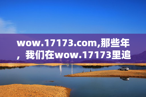 wow.17173.com,那些年,我们在wow.17173里追过的艾泽拉斯 wow.17173.com,那些年,我们在wow.17173里追过的艾泽拉斯