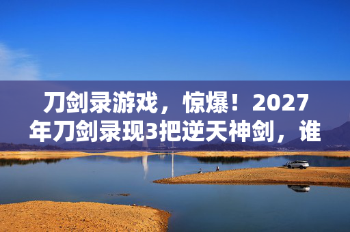 刀剑录游戏,惊爆!2027年刀剑录现3把逆天神剑,谁将执掌江湖? 刀剑录游戏,惊爆!2027年刀剑录现3把逆天神剑,谁将执掌江湖?