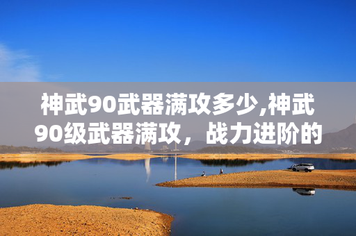 神武90武器满攻多少,神武90级武器满攻,战力进阶的关键支点 神武90武器满攻多少,神武90级武器满攻,战力进阶的关键支点