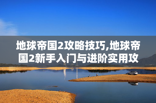 地球帝国2攻略技巧,地球帝国2新手入门与进阶实用攻略 地球帝国2攻略技巧,地球帝国2新手入门与进阶实用攻略