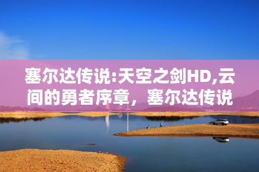 塞尔达传说:天空之剑HD,云间的勇者序章,塞尔达传说,天空之剑里的冒险初心 塞尔达传说:天空之剑HD,云间的勇者序章,塞尔达传说,天空之剑里的冒险初心