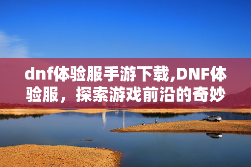 dnf体验服手游下载,DNF体验服，探索游戏前沿的奇妙窗口
