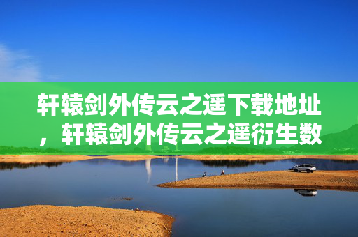 轩辕剑外传云之遥下载地址，轩辕剑外传云之遥衍生数破圈！意想不到跨界，潮流风暴来袭！