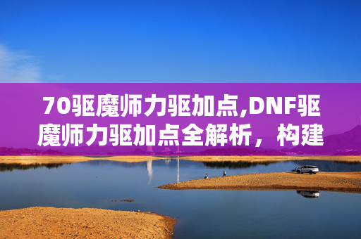 70驱魔师力驱加点,DNF驱魔师力驱加点全解析,构建极致物理爆发的战斗体系 70驱魔师力驱加点,DNF驱魔师力驱加点全解析,构建极致物理爆发的战斗体系
