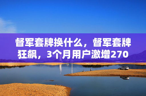 督军套牌换什么,督军套牌狂飙,3个月用户激增270%,游戏圈久违的数据核爆来了 督军套牌换什么,督军套牌狂飙,3个月用户激增270%,游戏圈久违的数据核爆来了