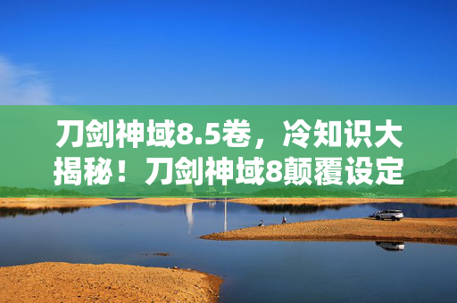 刀剑神域8.5卷,冷知识大揭秘!刀剑神域8颠覆设定,目瞪口呆的隐藏真相! 刀剑神域8.5卷,冷知识大揭秘!刀剑神域8颠覆设定,目瞪口呆的隐藏真相!