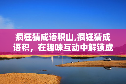 疯狂猜成语积山,疯狂猜成语积，在趣味互动中解锁成语宝库