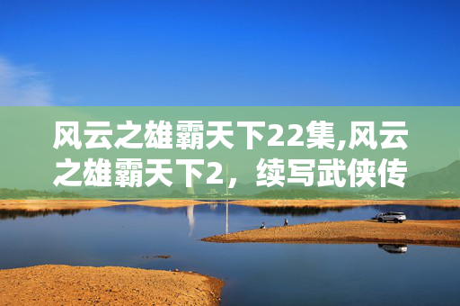 风云之雄霸天下22集,风云之雄霸天下2，续写武侠传奇的热血篇章