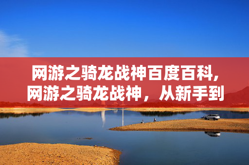 网游之骑龙战神百度百科,网游之骑龙战神，从新手到龙骑士的热血征程