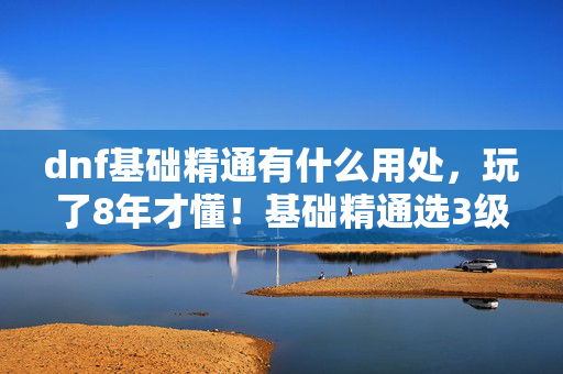 dnf基础精通有什么用处，玩了8年才懂！基础精通选3级还是5级？老玩家纠结到失眠！