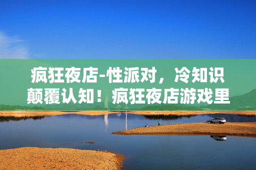 疯狂夜店-性派对，冷知识颠覆认知！疯狂夜店游戏里竟藏着让你目瞪口呆的定时炸弹设计