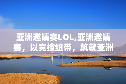 亚洲邀请赛LOL,亚洲邀请赛,以竞技纽带,筑就亚洲体育融合新舞台 亚洲邀请赛LOL,亚洲邀请赛,以竞技纽带,筑就亚洲体育融合新舞台