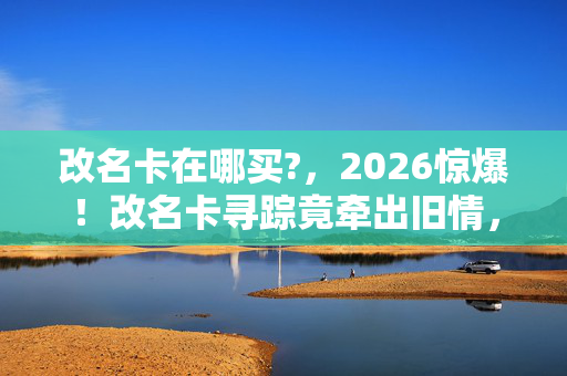 改名卡在哪买?,2026惊爆!改名卡寻踪竟牵出旧情,回忆涌来鼻子一酸 改名卡在哪买?,2026惊爆!改名卡寻踪竟牵出旧情,回忆涌来鼻子一酸