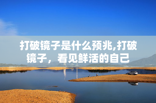 打破镜子是什么预兆,打破镜子,看见鲜活的自己 打破镜子是什么预兆,打破镜子,看见鲜活的自己