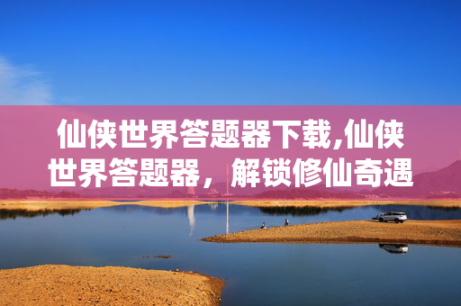 仙侠世界答题器下载,仙侠世界答题器，解锁修仙奇遇的智慧助手