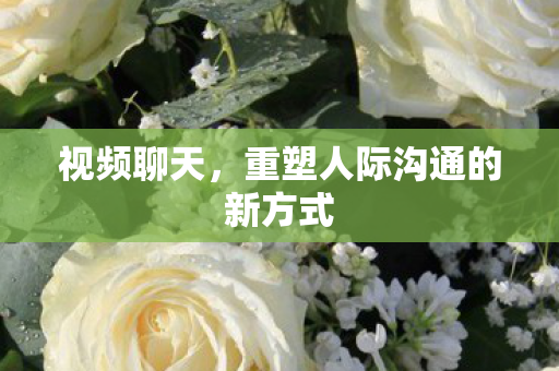 视频聊天，重塑人际沟通的新方式