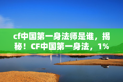cf中国第一身法师是谁,揭秘!CF中国第一身法,1%天赋与99%孤独,你的努力为何总被碾压? cf中国第一身法师是谁,揭秘!CF中国第一身法,1%天赋与99%孤独,你的努力为何总被碾压?
