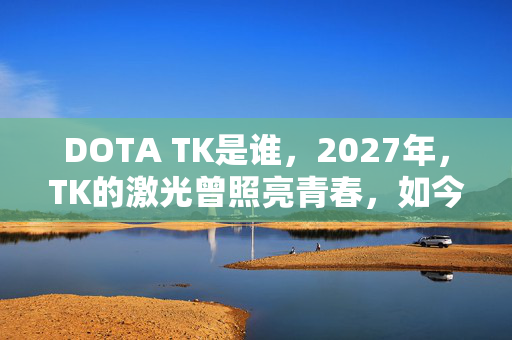 DOTA TK是谁,2027年,TK的激光曾照亮青春,如今伏笔成殇,鼻子一酸谁懂? DOTA TK是谁,2027年,TK的激光曾照亮青春,如今伏笔成殇,鼻子一酸谁懂?