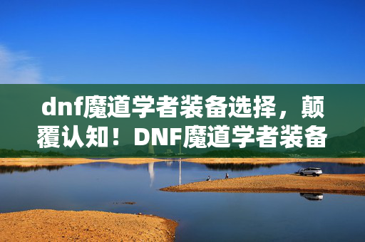 dnf魔道学者装备选择，颠覆认知！DNF魔道学者装备冷知识大揭秘，让你目瞪口呆！