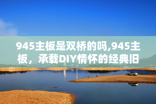 945主板是双桥的吗,945主板,承载DIY情怀的经典旧物 945主板是双桥的吗,945主板,承载DIY情怀的经典旧物