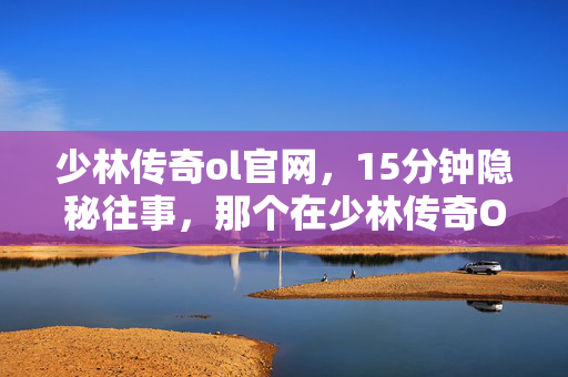 少林传奇ol官网,15分钟隐秘往事,那个在少林传奇OL里哽咽的夜晚 少林传奇ol官网,15分钟隐秘往事,那个在少林传奇OL里哽咽的夜晚