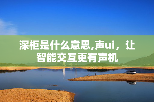 深柜是什么意思,声ui,让智能交互更有声机 深柜是什么意思,声ui,让智能交互更有声机