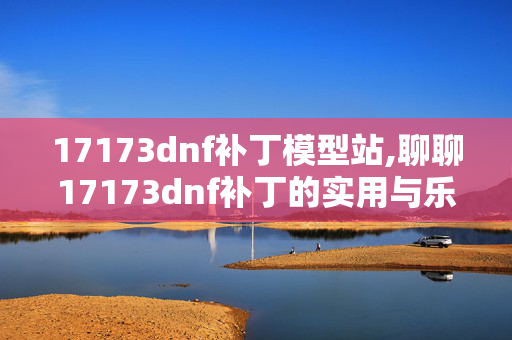 17173dnf补丁模型站,聊聊17173dnf补丁的实用与乐趣 17173dnf补丁模型站,聊聊17173dnf补丁的实用与乐趣
