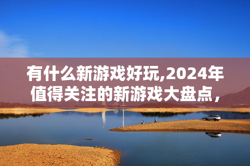 有什么新游戏好玩,2024年值得关注的新游戏大盘点,从武侠开放世界到休闲竞技的多元选择 有什么新游戏好玩,2024年值得关注的新游戏大盘点,从武侠开放世界到休闲竞技的多元选择