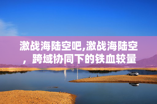 激战海陆空吧,激战海陆空，跨域协同下的铁血较量